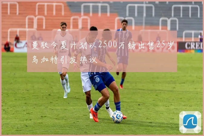 曼联今夏计划以2500万镑出售25岁乌加特引发热议