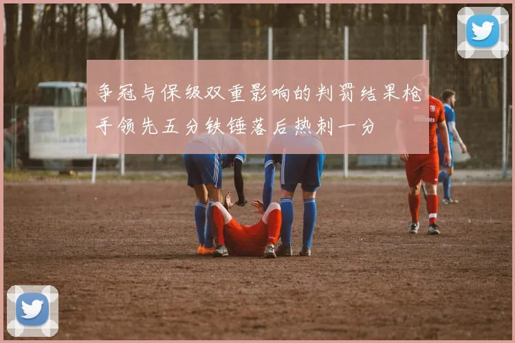 争冠与保级双重影响的判罚结果枪手领先五分铁锤落后热刺一分