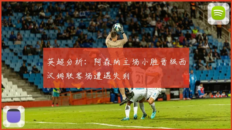 英超分析：阿森纳主场小胜晋级西汉姆联客场遭遇失利