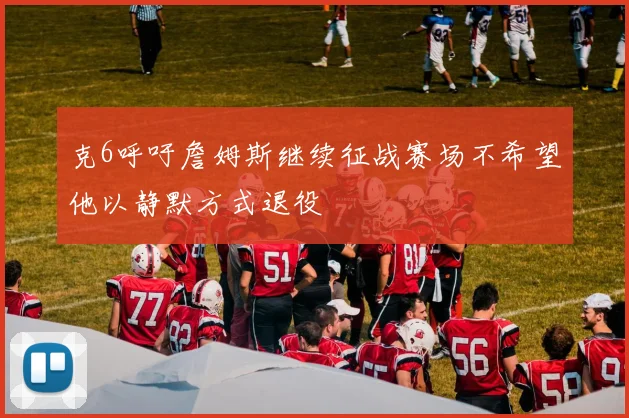 克6呼吁詹姆斯继续征战赛场不希望他以静默方式退役