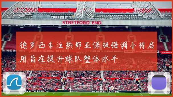 德罗西专注热那亚保级强调小将启用旨在提升球队整体水平