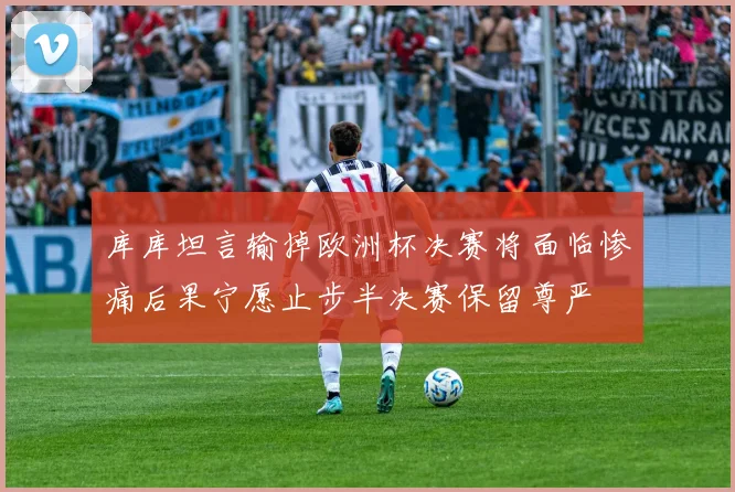 库库坦言输掉欧洲杯决赛将面临惨痛后果宁愿止步半决赛保留尊严