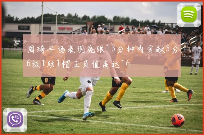 周琦半场表现亮眼13分钟内贡献5分6板1助1帽正负值高达16