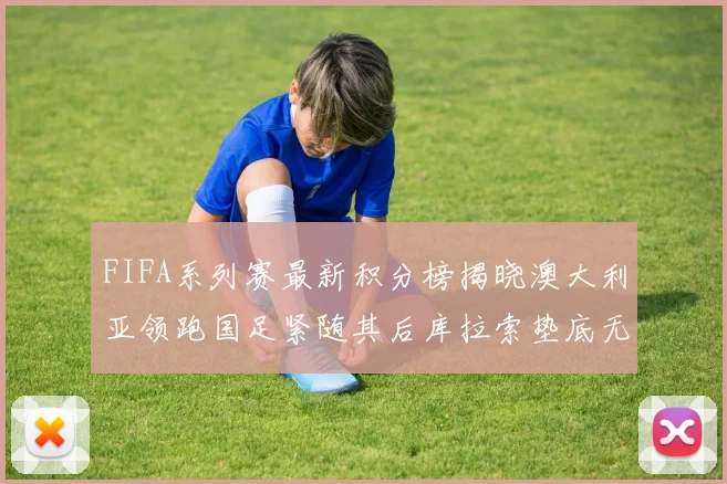 FIFA系列赛最新积分榜揭晓澳大利亚领跑国足紧随其后库拉索垫底无分