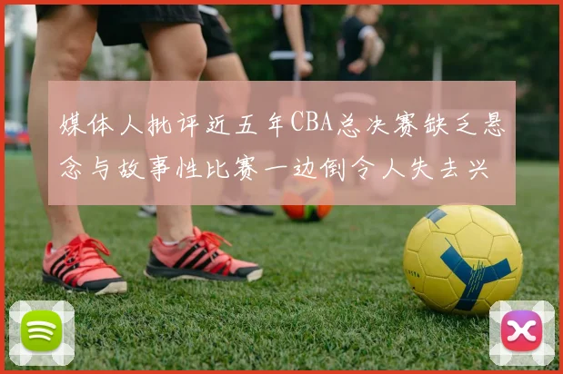 媒体人批评近五年CBA总决赛缺乏悬念与故事性比赛一边倒令人失去兴趣