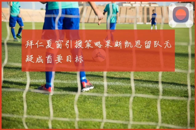 拜仁夏窗引援策略果断凯恩留队无疑成首要目标