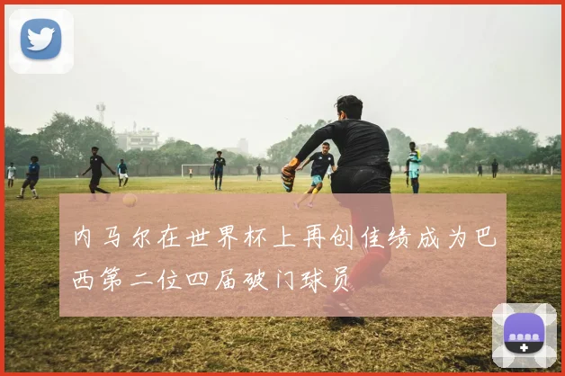 内马尔在世界杯上再创佳绩成为巴西第二位四届破门球员