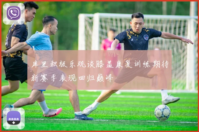 库里积极乐观谈膝盖康复训练期待新赛季表现回归巅峰