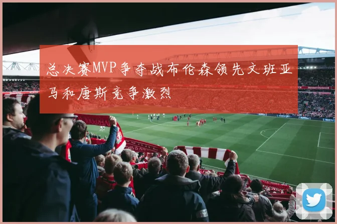 总决赛MVP争夺战布伦森领先文班亚马和唐斯竞争激烈
