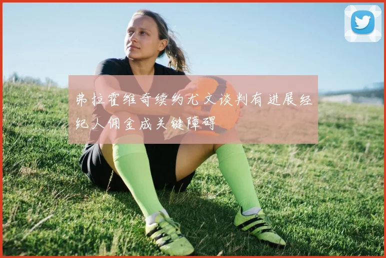 弗拉霍维奇续约尤文谈判有进展经纪人佣金成关键障碍