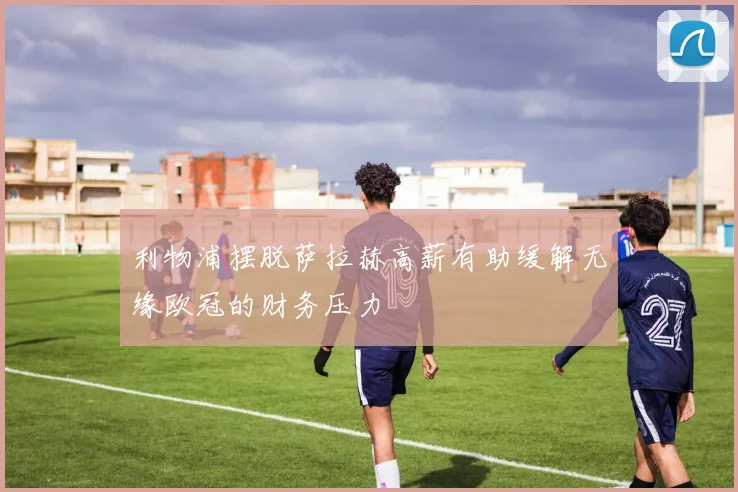 利物浦摆脱萨拉赫高薪有助缓解无缘欧冠的财务压力
