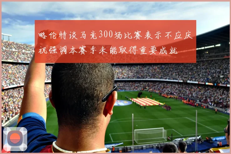 略伦特谈马竞300场比赛表示不应庆祝强调本赛季未能取得重要成就