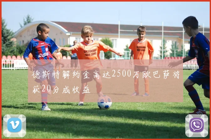 德斯特解约金高达2500万欧巴萨将获20分成收益