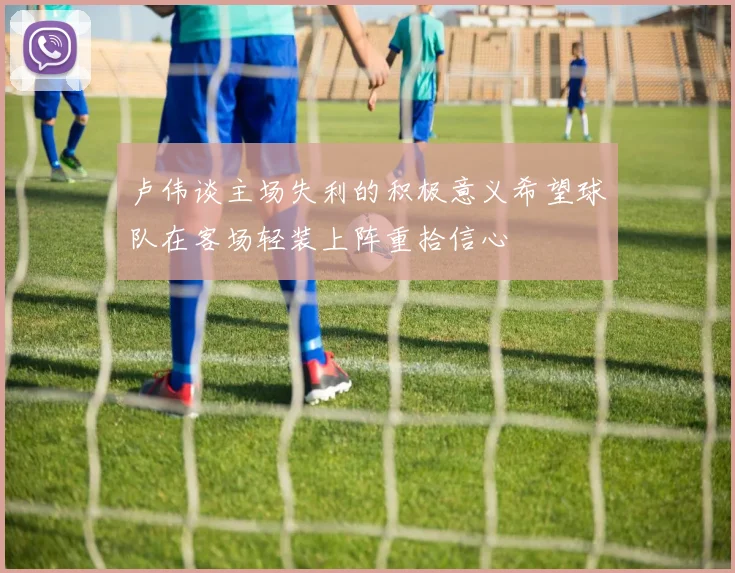 卢伟谈主场失利的积极意义希望球队在客场轻装上阵重拾信心