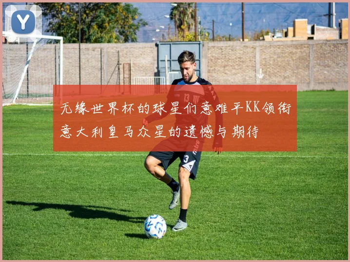 无缘世界杯的球星们意难平KK领衔意大利皇马众星的遗憾与期待