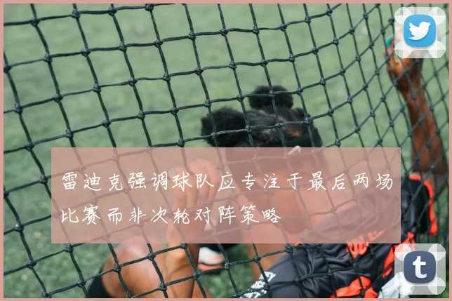 雷迪克强调球队应专注于最后两场比赛而非次轮对阵策略